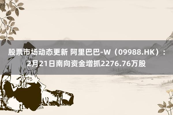 股票市场动态更新 阿里巴巴-W（09988.HK）：2月21日南向资金增抓2276.76万股