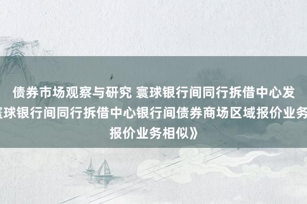 债券市场观察与研究 寰球银行间同行拆借中心发布《寰球银行间同行拆借中心银行间债券商场区域报价业务相似》