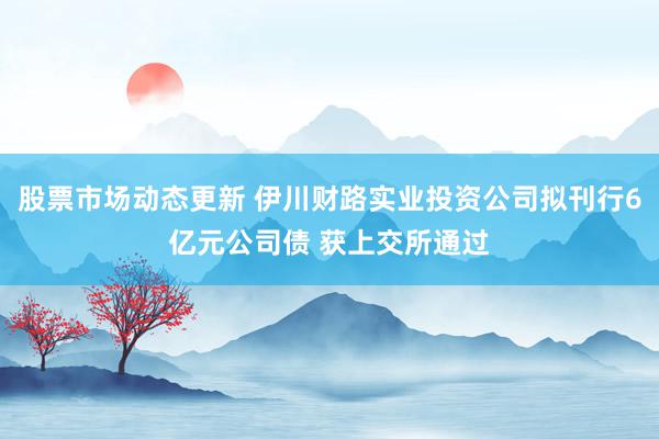 股票市场动态更新 伊川财路实业投资公司拟刊行6亿元公司债 获上交所通过