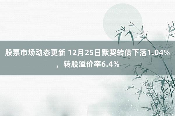 股票市场动态更新 12月25日默契转债下落1.04%，转股溢价率6.4%