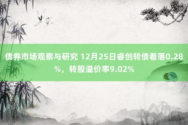 债券市场观察与研究 12月25日睿创转债着落0.28%，转股溢价率9.02%