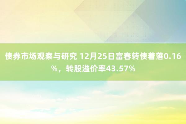 债券市场观察与研究 12月25日富春转债着落0.16%，转股溢价率43.57%