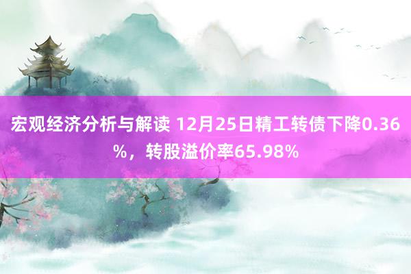 宏观经济分析与解读 12月25日精工转债下降0.36%，转股溢价率65.98%