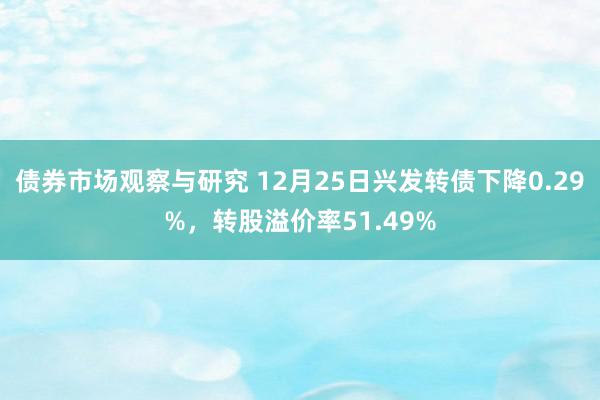 债券市场观察与研究 12月25日兴发转债下降0.29%，转股溢价率51.49%