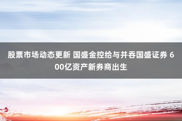 股票市场动态更新 国盛金控给与并吞国盛证券 600亿资产新券商出生