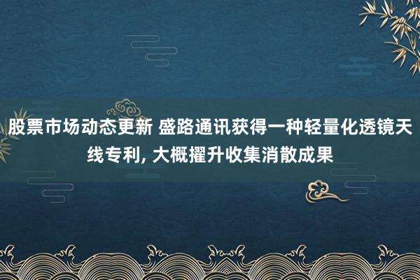 股票市场动态更新 盛路通讯获得一种轻量化透镜天线专利, 大概擢升收集消散成果