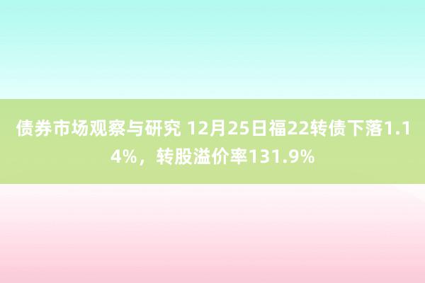 债券市场观察与研究 12月25日福22转债下落1.14%，转股溢价率131.9%