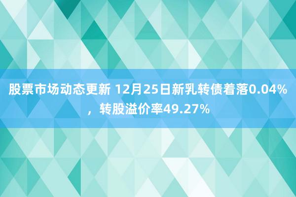 股票市场动态更新 12月25日新乳转债着落0.04%，转股溢价率49.27%