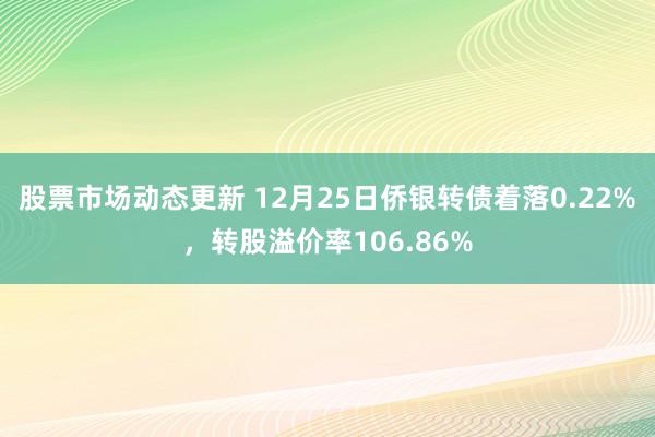 股票市场动态更新 12月25日侨银转债着落0.22%，转股溢价率106.86%