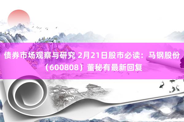 债券市场观察与研究 2月21日股市必读：马钢股份（600808）董秘有最新回复