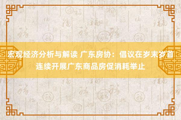 宏观经济分析与解读 广东房协：倡议在岁末岁首连续开展广东商品房促消耗举止