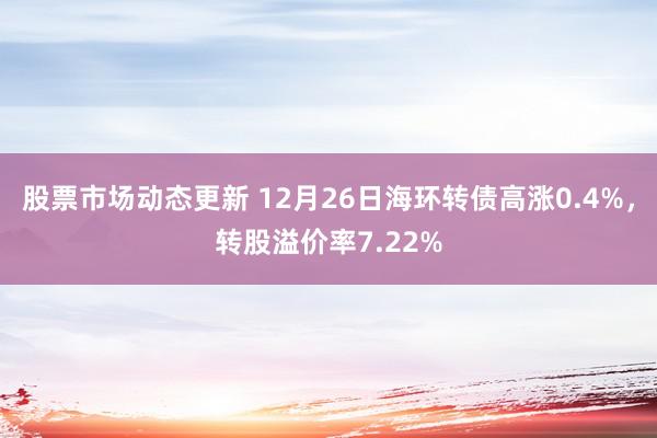 股票市场动态更新 12月26日海环转债高涨0.4%，转股溢价率7.22%