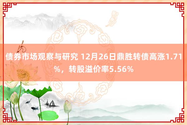 债券市场观察与研究 12月26日鼎胜转债高涨1.71%，转股溢价率5.56%