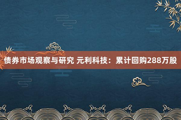 债券市场观察与研究 元利科技：累计回购288万股