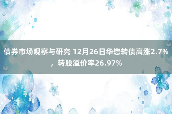 债券市场观察与研究 12月26日华懋转债高涨2.7%，转股溢价率26.97%