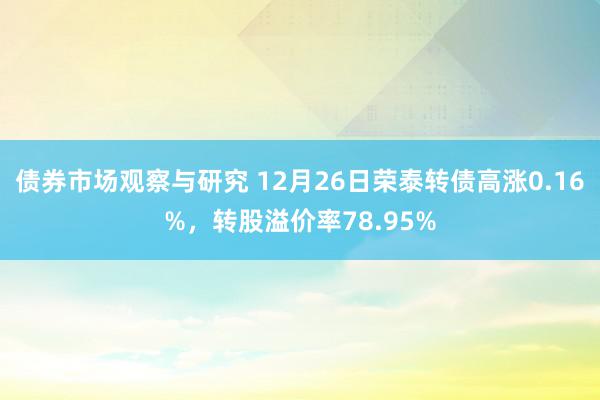 债券市场观察与研究 12月26日荣泰转债高涨0.16%，转股溢价率78.95%