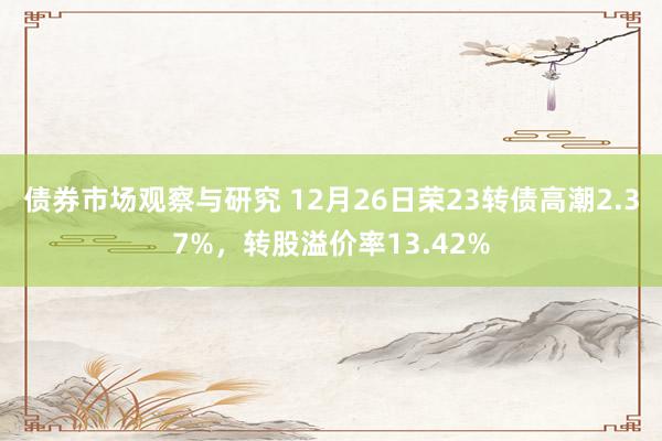 债券市场观察与研究 12月26日荣23转债高潮2.37%，转股溢价率13.42%