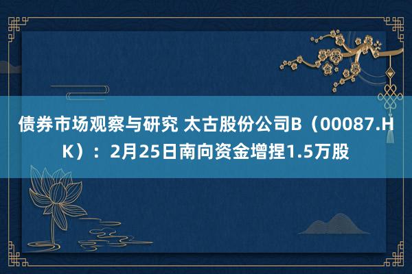 债券市场观察与研究 太古股份公司B（00087.HK）：2月25日南向资金增捏1.5万股