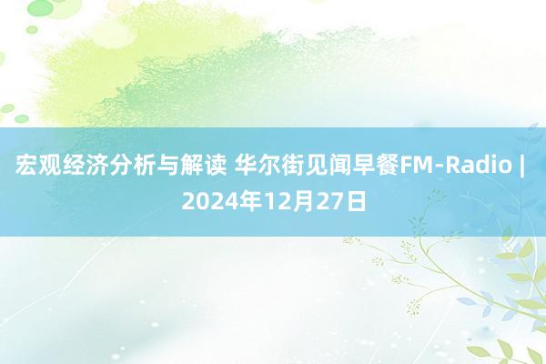 宏观经济分析与解读 华尔街见闻早餐FM-Radio | 2024年12月27日