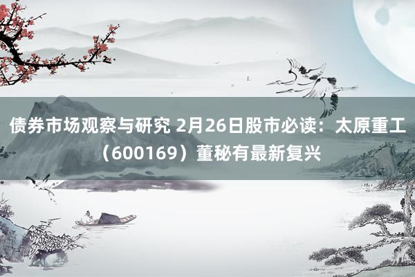 债券市场观察与研究 2月26日股市必读：太原重工（600169）董秘有最新复兴