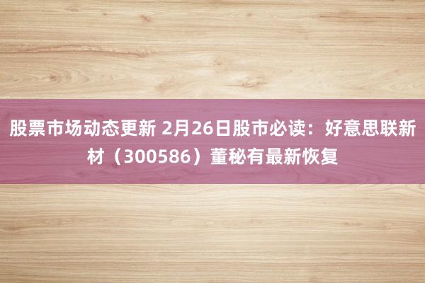 股票市场动态更新 2月26日股市必读：好意思联新材（300586）董秘有最新恢复