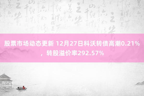 股票市场动态更新 12月27日科沃转债高潮0.21%，转股溢价率292.57%