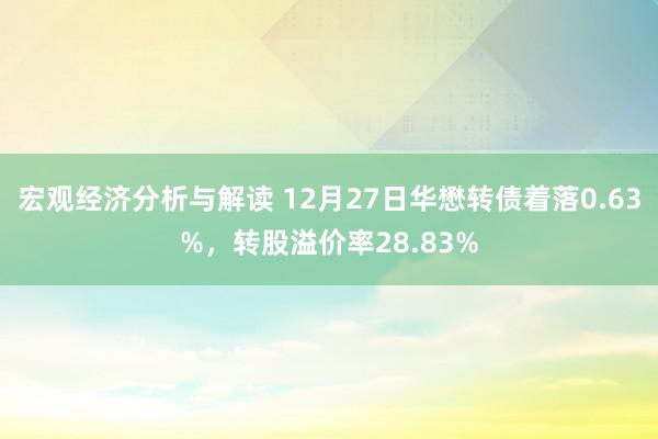 宏观经济分析与解读 12月27日华懋转债着落0.63%，转股溢价率28.83%