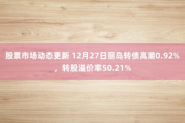 股票市场动态更新 12月27日丽岛转债高潮0.92%，转股溢价率50.21%