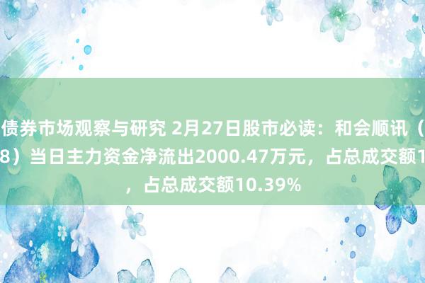 债券市场观察与研究 2月27日股市必读：和会顺讯（300578）当日主力资金净流出2000.47万元，占总成交额10.39%