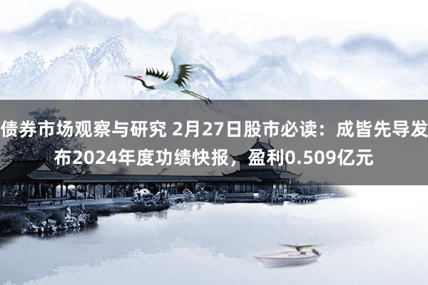 债券市场观察与研究 2月27日股市必读：成皆先导发布2024年度功绩快报，盈利0.509亿元