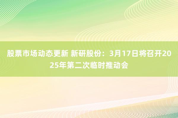 股票市场动态更新 新研股份：3月17日将召开2025年第二次临时推动会