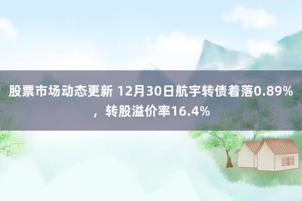 股票市场动态更新 12月30日航宇转债着落0.89%，转股溢价率16.4%