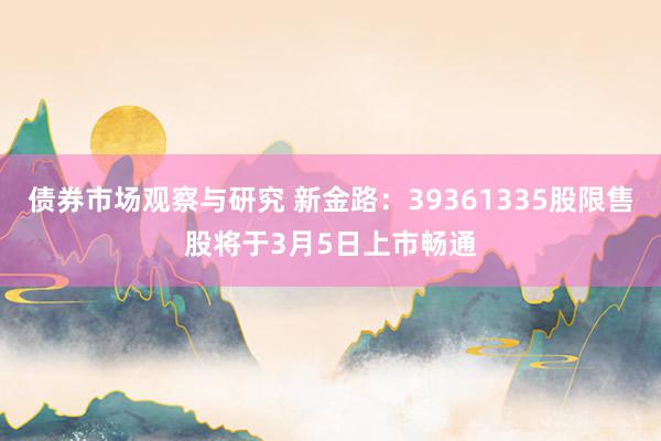 债券市场观察与研究 新金路：39361335股限售股将于3月5日上市畅通