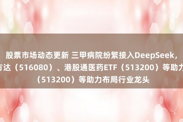 股票市场动态更新 三甲病院纷繁接入DeepSeek，立异药ETF易方达（516080）、港股通医药ETF（513200）等助力布局行业龙头