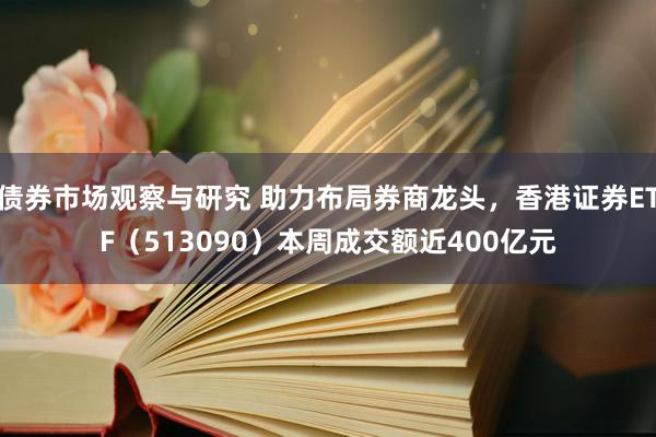 债券市场观察与研究 助力布局券商龙头，香港证券ETF（513090）本周成交额近400亿元