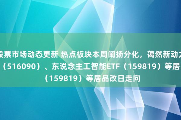 股票市场动态更新 热点板块本周阐扬分化，蔼然新动力ETF易方达（516090）、东说念主工智能ETF（159819）等居品改日走向