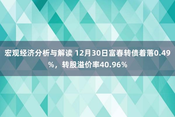 宏观经济分析与解读 12月30日富春转债着落0.49%，转股溢价率40.96%