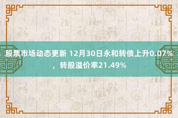 股票市场动态更新 12月30日永和转债上升0.07%，转股溢价率21.49%