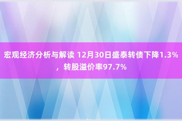 宏观经济分析与解读 12月30日盛泰转债下降1.3%，转股溢价率97.7%