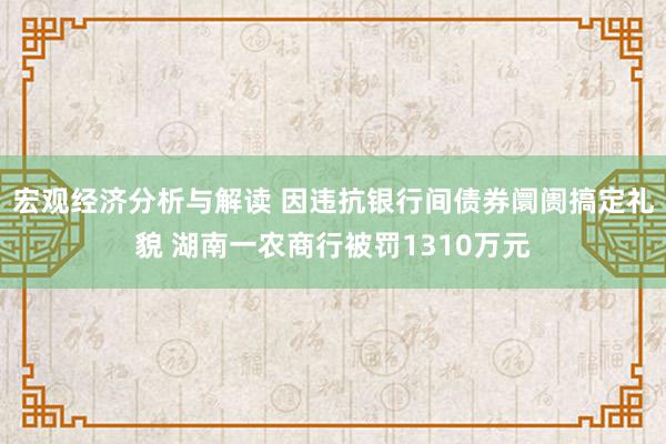 宏观经济分析与解读 因违抗银行间债券阛阓搞定礼貌 湖南一农商行被罚1310万元