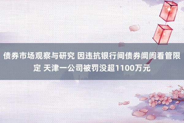 债券市场观察与研究 因违抗银行间债券阛阓看管限定 天津一公司被罚没超1100万元