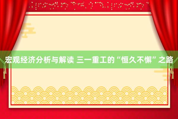 宏观经济分析与解读 三一重工的“恒久不懈”之路