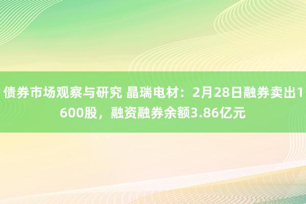 债券市场观察与研究 晶瑞电材：2月28日融券卖出1600股，融资融券余额3.86亿元