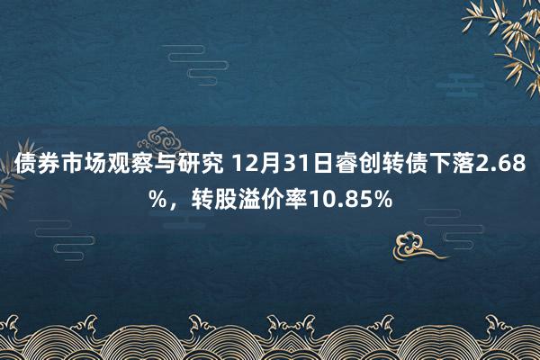 债券市场观察与研究 12月31日睿创转债下落2.68%，转股溢价率10.85%