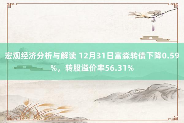 宏观经济分析与解读 12月31日富淼转债下降0.59%，转股溢价率56.31%