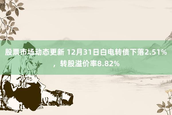 股票市场动态更新 12月31日白电转债下落2.51%，转股溢价率8.82%