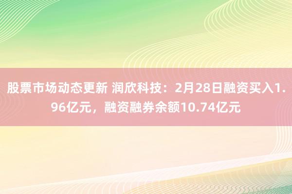 股票市场动态更新 润欣科技：2月28日融资买入1.96亿元，融资融券余额10.74亿元