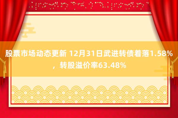 股票市场动态更新 12月31日武进转债着落1.58%，转股溢价率63.48%