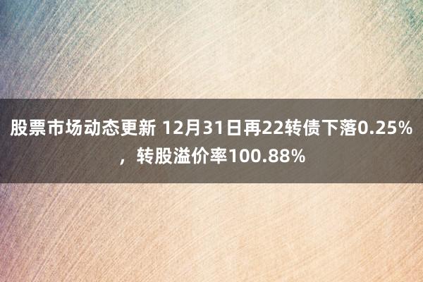 股票市场动态更新 12月31日再22转债下落0.25%，转股溢价率100.88%