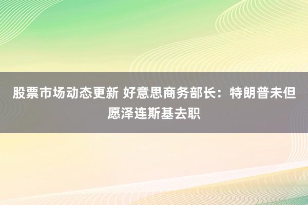 股票市场动态更新 好意思商务部长：特朗普未但愿泽连斯基去职